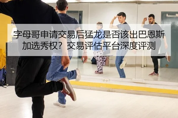 字母哥申请交易后猛龙是否该出巴恩斯加选秀权？交易评估平台深度评测